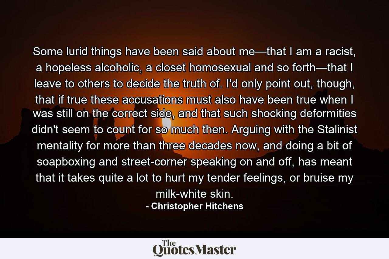 Some lurid things have been said about me—that I am a racist, a hopeless alcoholic, a closet homosexual and so forth—that I leave to others to decide the truth of. I'd only point out, though, that if true these accusations must also have been true when I was still on the correct side, and that such shocking deformities didn't seem to count for so much then. Arguing with the Stalinist mentality for more than three decades now, and doing a bit of soapboxing and street-corner speaking on and off, has meant that it takes quite a lot to hurt my tender feelings, or bruise my milk-white skin. - Quote by Christopher Hitchens