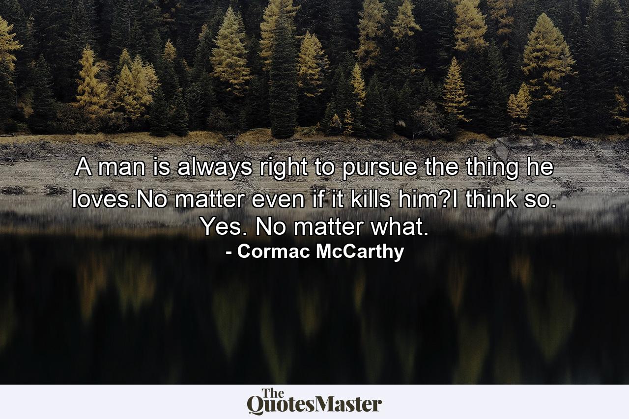 A man is always right to pursue the thing he loves.No matter even if it kills him?I think so. Yes. No matter what. - Quote by Cormac McCarthy