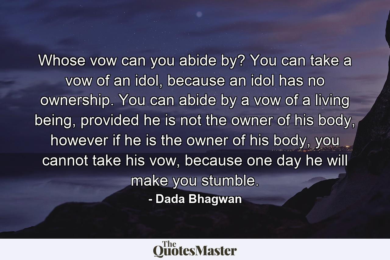 Whose vow can you abide by? You can take a vow of an idol, because an idol has no ownership. You can abide by a vow of a living being, provided he is not the owner of his body, however if he is the owner of his body, you cannot take his vow, because one day he will make you stumble. - Quote by Dada Bhagwan