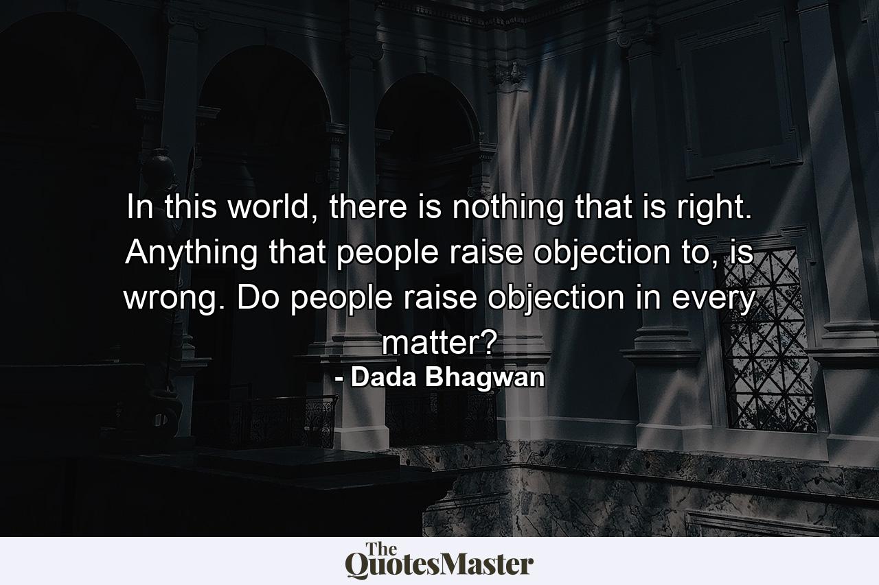 In this world, there is nothing that is right. Anything that people raise objection to, is wrong. Do people raise objection in every matter? - Quote by Dada Bhagwan