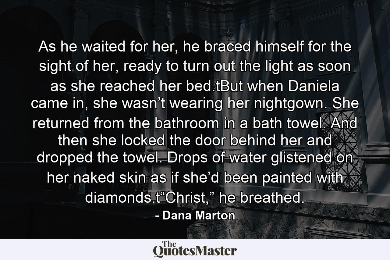 As he waited for her, he braced himself for the sight of her, ready to turn out the light as soon as she reached her bed.tBut when Daniela came in, she wasn’t wearing her nightgown. She returned from the bathroom in a bath towel. And then she locked the door behind her and dropped the towel. Drops of water glistened on her naked skin as if she’d been painted with diamonds.t“Christ,” he breathed. - Quote by Dana Marton