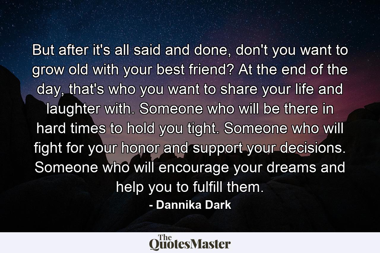 But after it's all said and done, don't you want to grow old with your best friend? At the end of the day, that's who you want to share your life and laughter with. Someone who will be there in hard times to hold you tight. Someone who will fight for your honor and support your decisions. Someone who will encourage your dreams and help you to fulfill them. - Quote by Dannika Dark