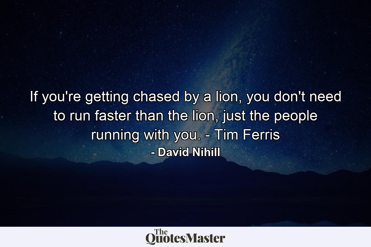 If you're getting chased by a lion, you don't need to run faster than the lion, just the people running with you. - Tim Ferris - Quote by David Nihill