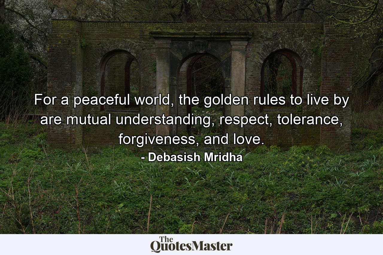 For a peaceful world, the golden rules to live by are mutual understanding, respect, tolerance, forgiveness, and love. - Quote by Debasish Mridha