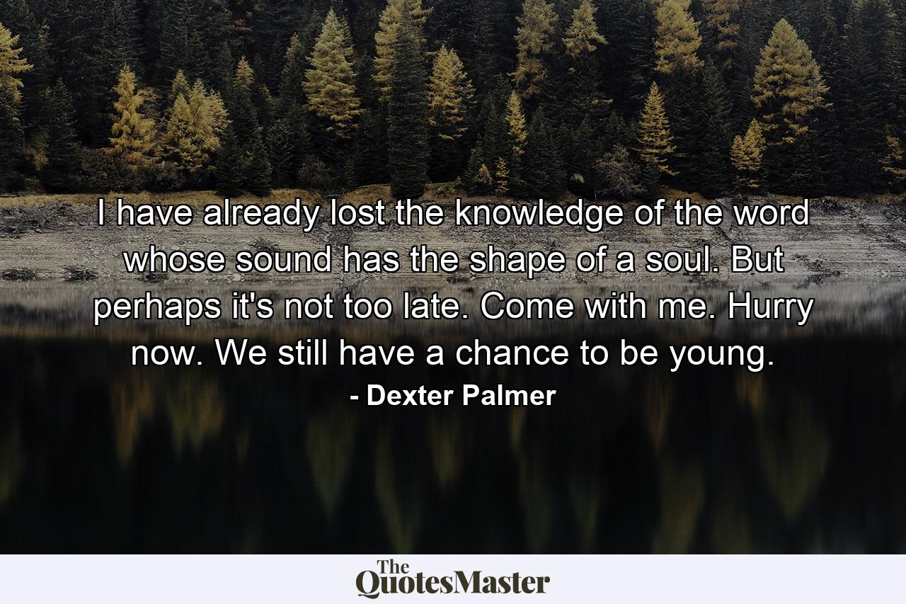 I have already lost the knowledge of the word whose sound has the shape of a soul. But perhaps it's not too late. Come with me. Hurry now. We still have a chance to be young. - Quote by Dexter Palmer