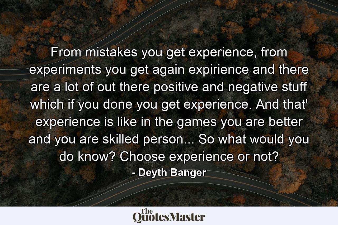 From mistakes you get experience, from experiments you get again expirience and there are a lot of out there positive and negative stuff which if you done you get experience. And that' experience is like in the games you are better and you are skilled person... So what would you do know? Choose experience or not? - Quote by Deyth Banger