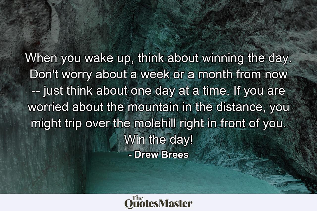 When you wake up, think about winning the day. Don't worry about a week or a month from now -- just think about one day at a time. If you are worried about the mountain in the distance, you might trip over the molehill right in front of you. Win the day! - Quote by Drew Brees