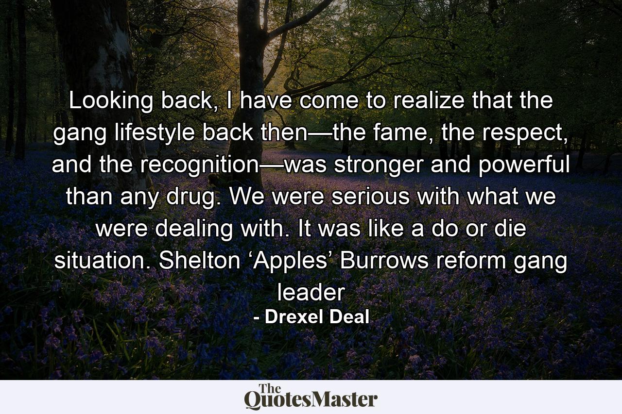 Looking back, I have come to realize that the gang lifestyle back then—the fame, the respect, and the recognition—was stronger and powerful than any drug. We were serious with what we were dealing with. It was like a do or die situation. Shelton ‘Apples’ Burrows reform gang leader - Quote by Drexel Deal