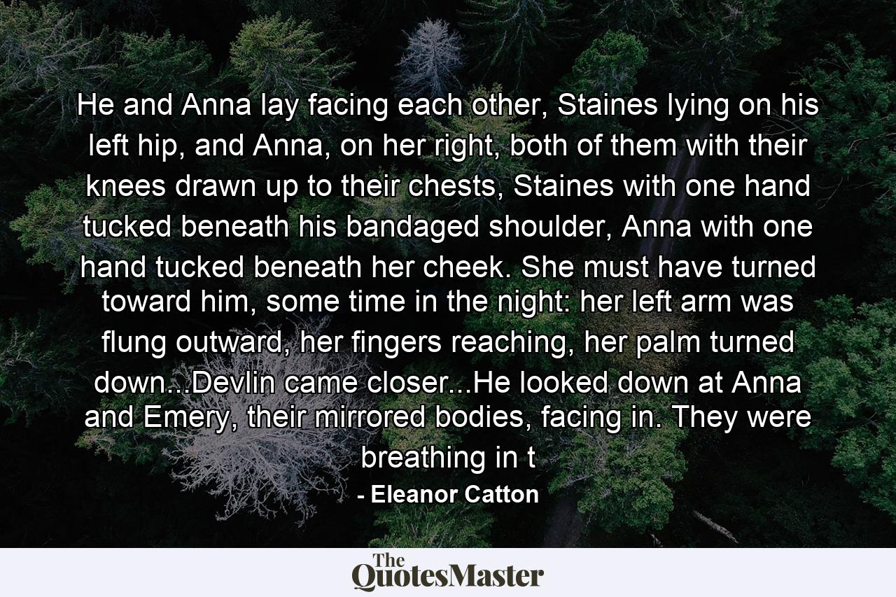 He and Anna lay facing each other, Staines lying on his left hip, and Anna, on her right, both of them with their knees drawn up to their chests, Staines with one hand tucked beneath his bandaged shoulder, Anna with one hand tucked beneath her cheek. She must have turned toward him, some time in the night: her left arm was flung outward, her fingers reaching, her palm turned down...Devlin came closer...He looked down at Anna and Emery, their mirrored bodies, facing in. They were breathing in t - Quote by Eleanor Catton