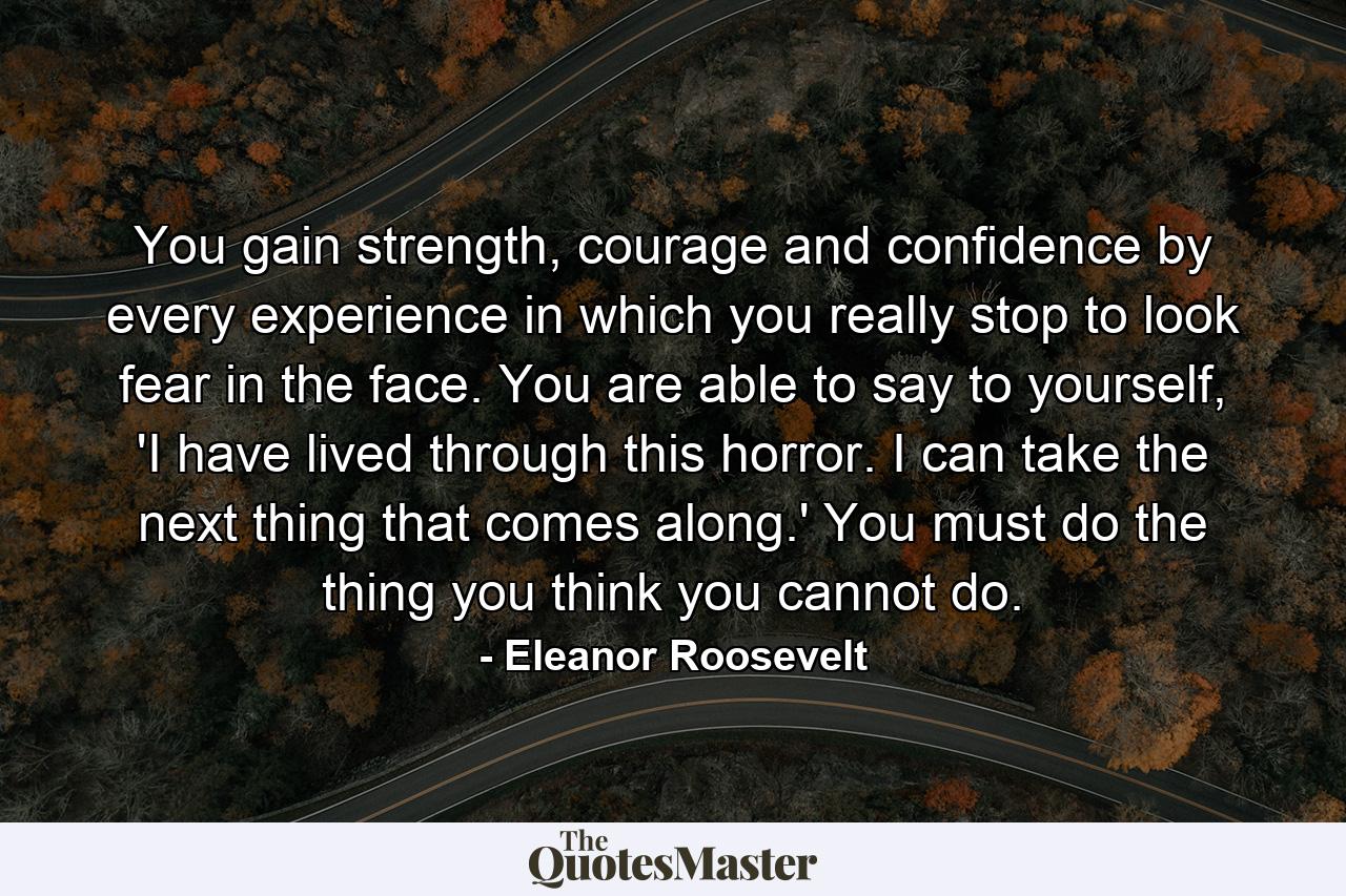 You gain strength, courage and confidence by every experience in which you really stop to look fear in the face. You are able to say to yourself, 'I have lived through this horror. I can take the next thing that comes along.' You must do the thing you think you cannot do. - Quote by Eleanor Roosevelt