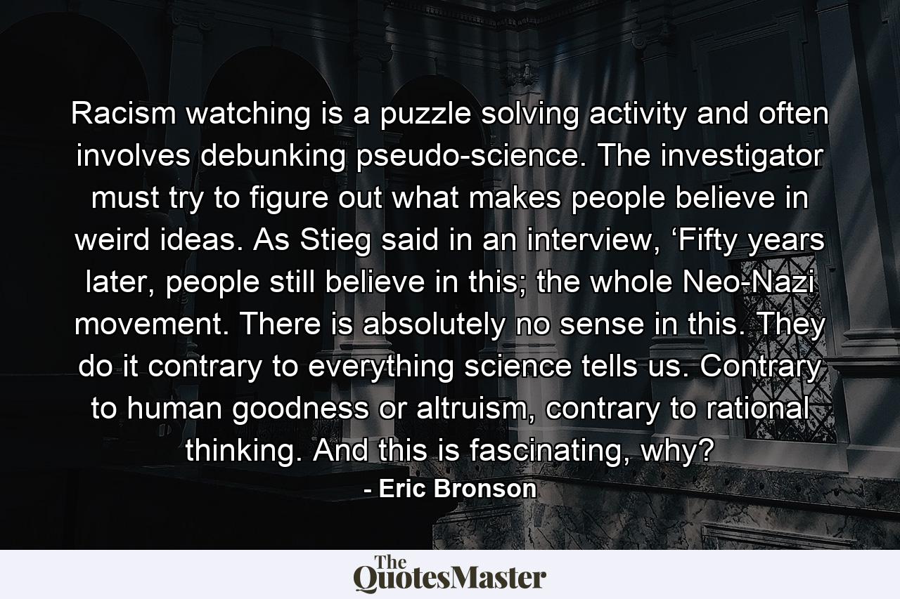 Racism watching is a puzzle solving activity and often involves debunking pseudo-science. The investigator must try to figure out what makes people believe in weird ideas. As Stieg said in an interview, ‘Fifty years later, people still believe in this; the whole Neo-Nazi movement. There is absolutely no sense in this. They do it contrary to everything science tells us. Contrary to human goodness or altruism, contrary to rational thinking. And this is fascinating, why? - Quote by Eric Bronson