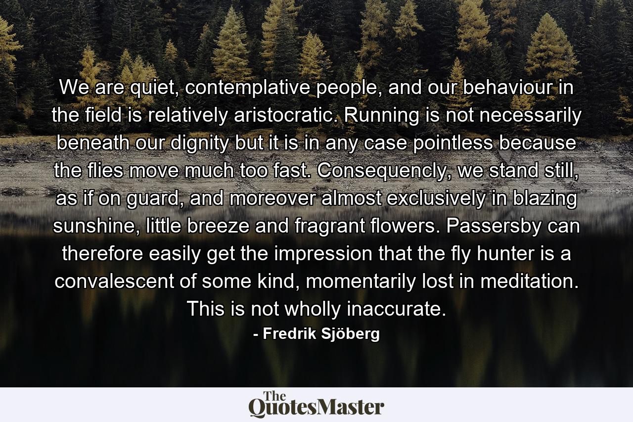 We are quiet, contemplative people, and our behaviour in the field is relatively aristocratic. Running is not necessarily beneath our dignity but it is in any case pointless because the flies move much too fast. Consequencly, we stand still, as if on guard, and moreover almost exclusively in blazing sunshine, little breeze and fragrant flowers. Passersby can therefore easily get the impression that the fly hunter is a convalescent of some kind, momentarily lost in meditation. This is not wholly inaccurate. - Quote by Fredrik Sjöberg