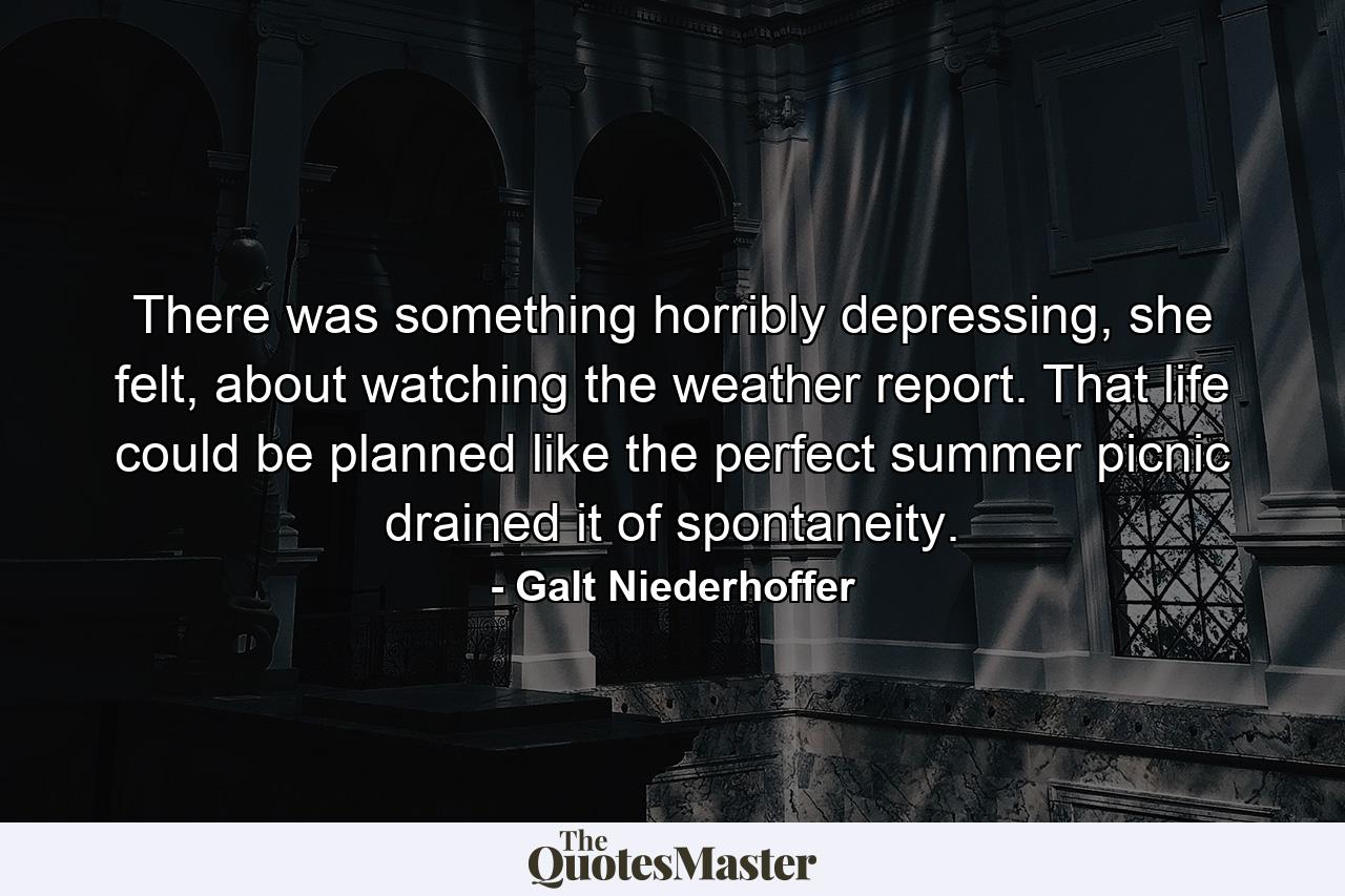 There was something horribly depressing, she felt, about watching the weather report. That life could be planned like the perfect summer picnic drained it of spontaneity. - Quote by Galt Niederhoffer