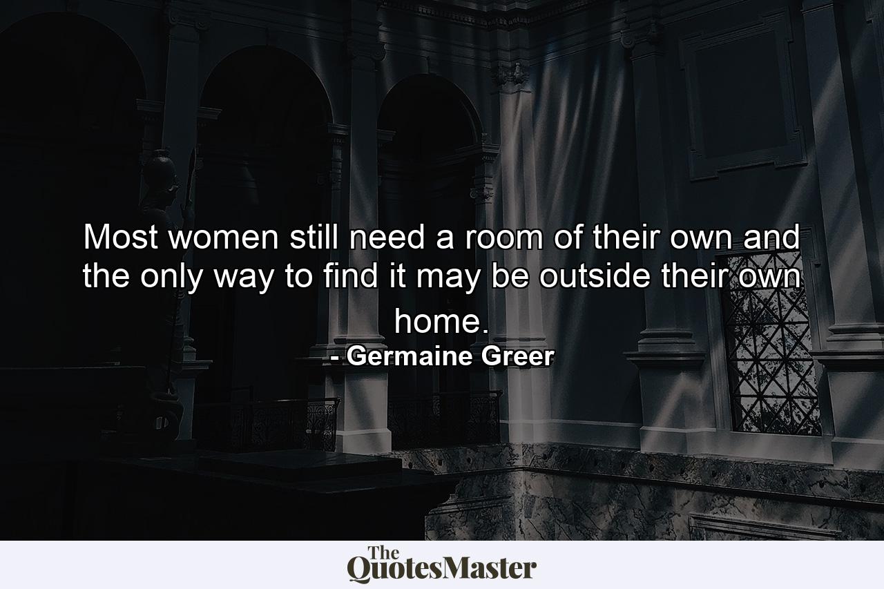 Most women still need a room of their own and the only way to find it may be outside their own home. - Quote by Germaine Greer