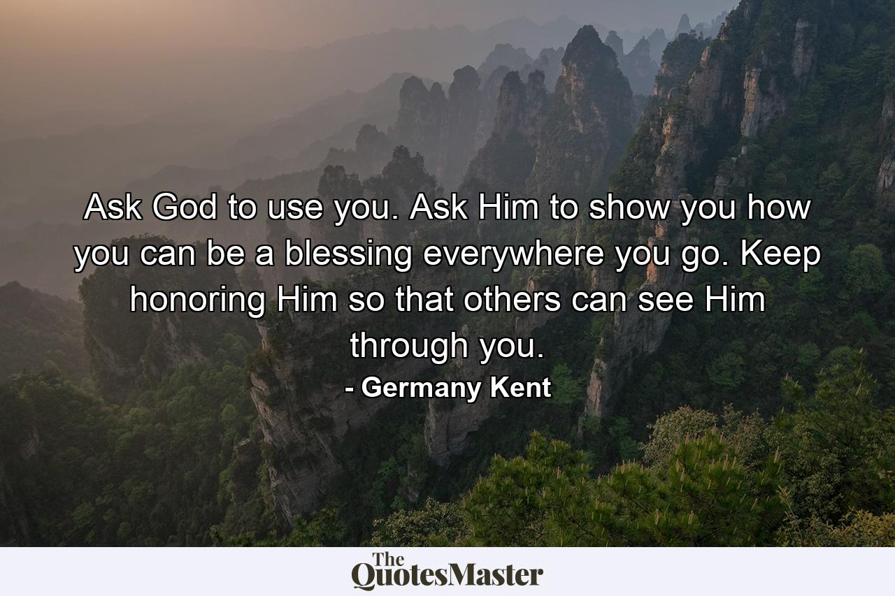 Ask God to use you. Ask Him to show you how you can be a blessing everywhere you go. Keep honoring Him so that others can see Him through you. - Quote by Germany Kent