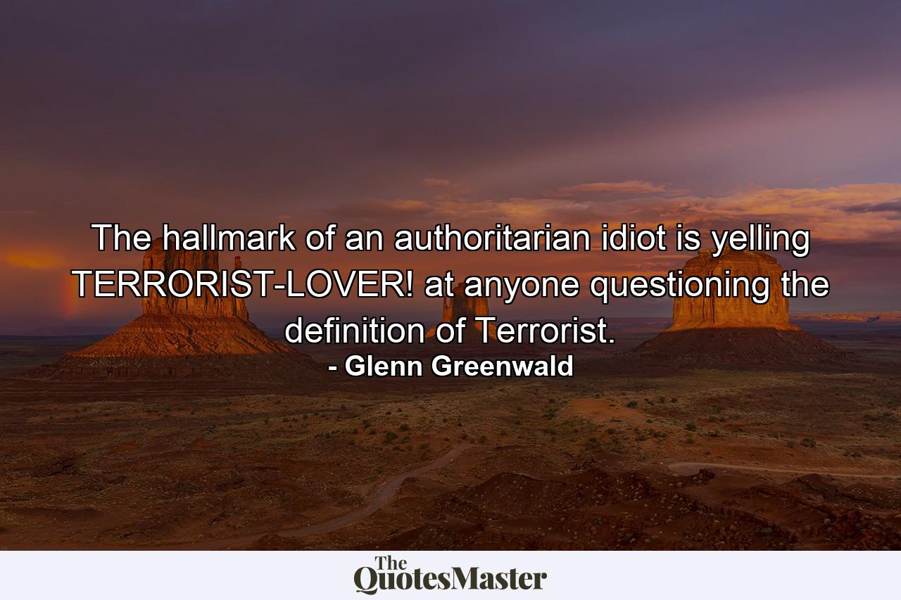 The hallmark of an authoritarian idiot is yelling TERRORIST-LOVER! at anyone questioning the definition of Terrorist. - Quote by Glenn Greenwald