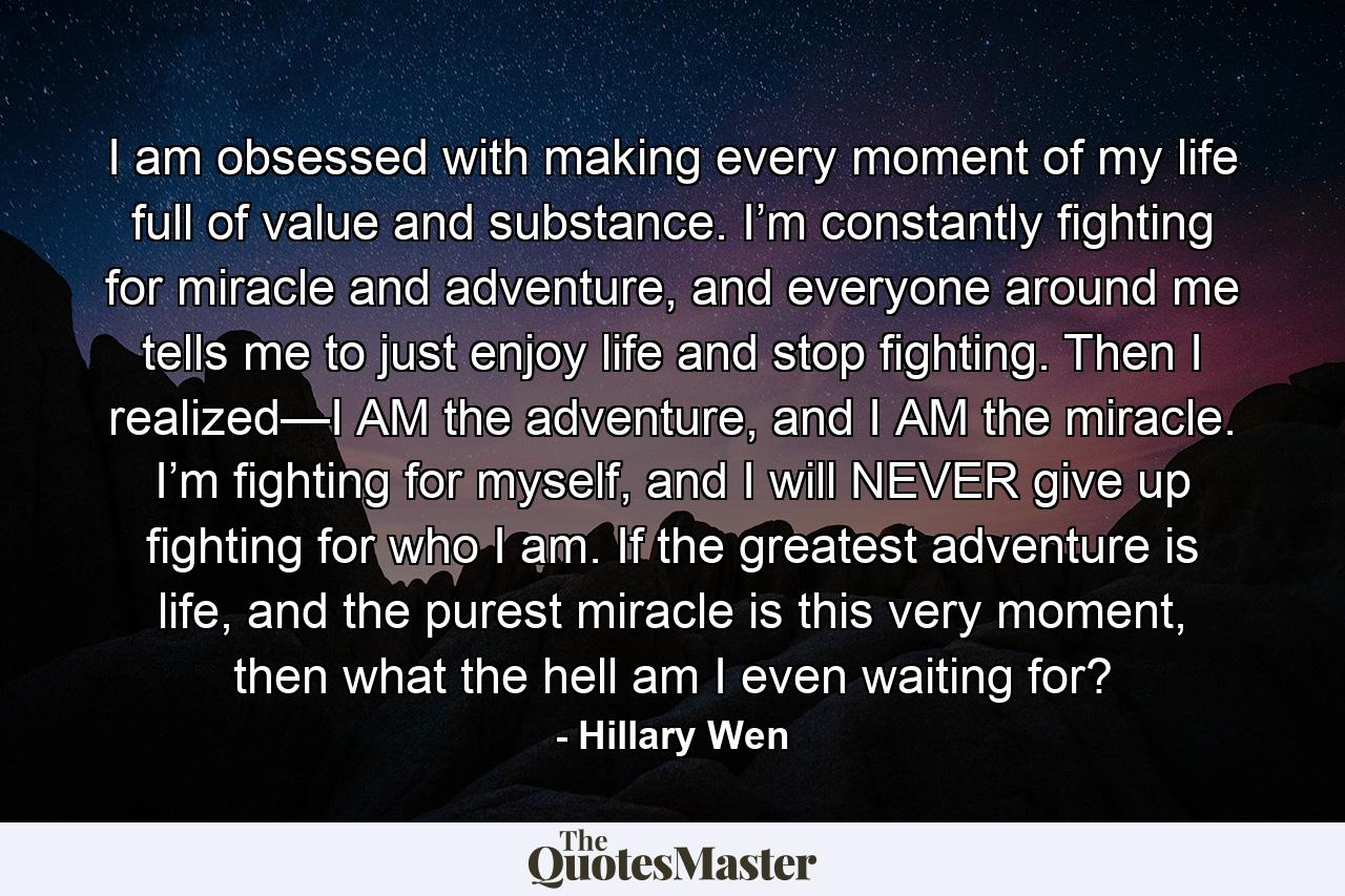 I am obsessed with making every moment of my life full of value and substance. I’m constantly fighting for miracle and adventure, and everyone around me tells me to just enjoy life and stop fighting. Then I realized—I AM the adventure, and I AM the miracle. I’m fighting for myself, and I will NEVER give up fighting for who I am. If the greatest adventure is life, and the purest miracle is this very moment, then what the hell am I even waiting for? - Quote by Hillary Wen