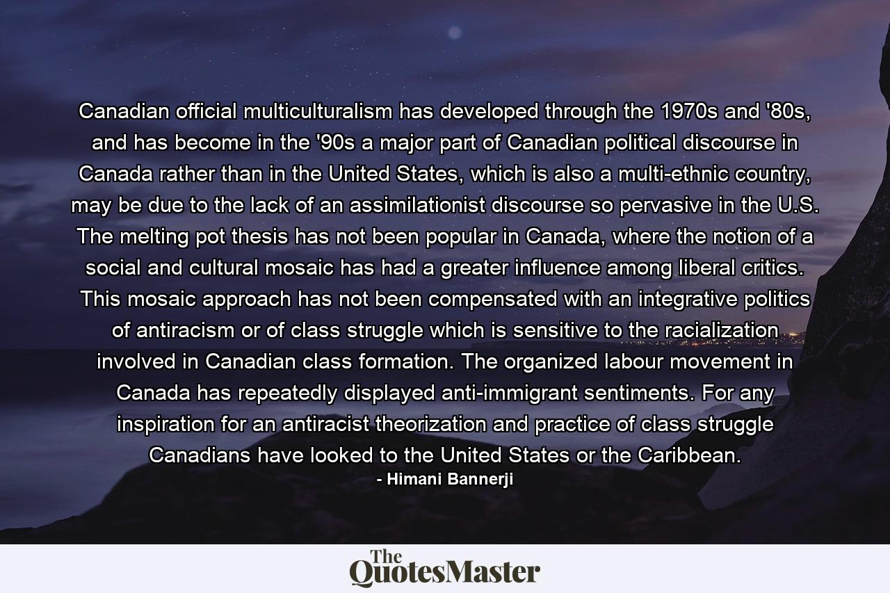 Canadian official multiculturalism has developed through the 1970s and '80s, and has become in the '90s a major part of Canadian political discourse in Canada rather than in the United States, which is also a multi-ethnic country, may be due to the lack of an assimilationist discourse so pervasive in the U.S. The melting pot thesis has not been popular in Canada, where the notion of a social and cultural mosaic has had a greater influence among liberal critics. This mosaic approach has not been compensated with an integrative politics of antiracism or of class struggle which is sensitive to the racialization involved in Canadian class formation. The organized labour movement in Canada has repeatedly displayed anti-immigrant sentiments. For any inspiration for an antiracist theorization and practice of class struggle Canadians have looked to the United States or the Caribbean. - Quote by Himani Bannerji