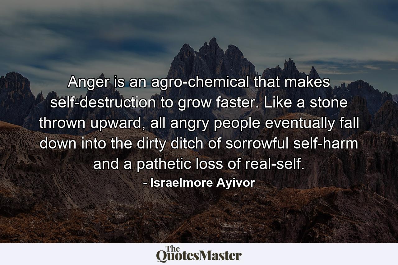 Anger is an agro-chemical that makes self-destruction to grow faster. Like a stone thrown upward, all angry people eventually fall down into the dirty ditch of sorrowful self-harm and a pathetic loss of real-self. - Quote by Israelmore Ayivor