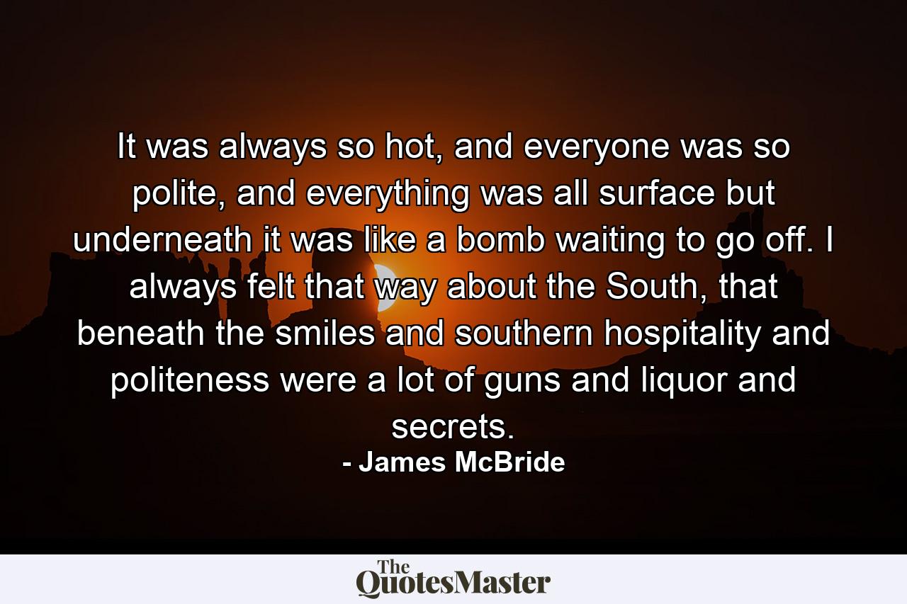 It was always so hot, and everyone was so polite, and everything was all surface but underneath it was like a bomb waiting to go off. I always felt that way about the South, that beneath the smiles and southern hospitality and politeness were a lot of guns and liquor and secrets. - Quote by James McBride