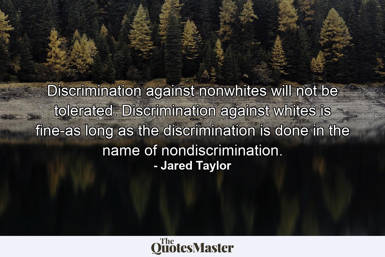 Discrimination against nonwhites will not be tolerated. Discrimination against whites is fine-as long as the discrimination is done in the name of nondiscrimination. - Quote by Jared Taylor