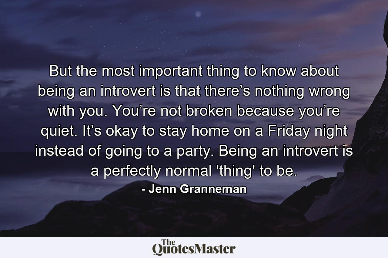 But the most important thing to know about being an introvert is that there’s nothing wrong with you. You’re not broken because you’re quiet. It’s okay to stay home on a Friday night instead of going to a party. Being an introvert is a perfectly normal 'thing' to be. - Quote by Jenn Granneman