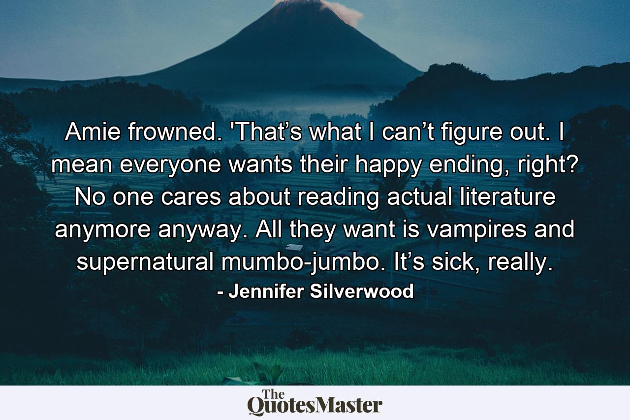 Amie frowned. 'That’s what I can’t figure out. I mean everyone wants their happy ending, right? No one cares about reading actual literature anymore anyway. All they want is vampires and supernatural mumbo-jumbo. It’s sick, really. - Quote by Jennifer Silverwood