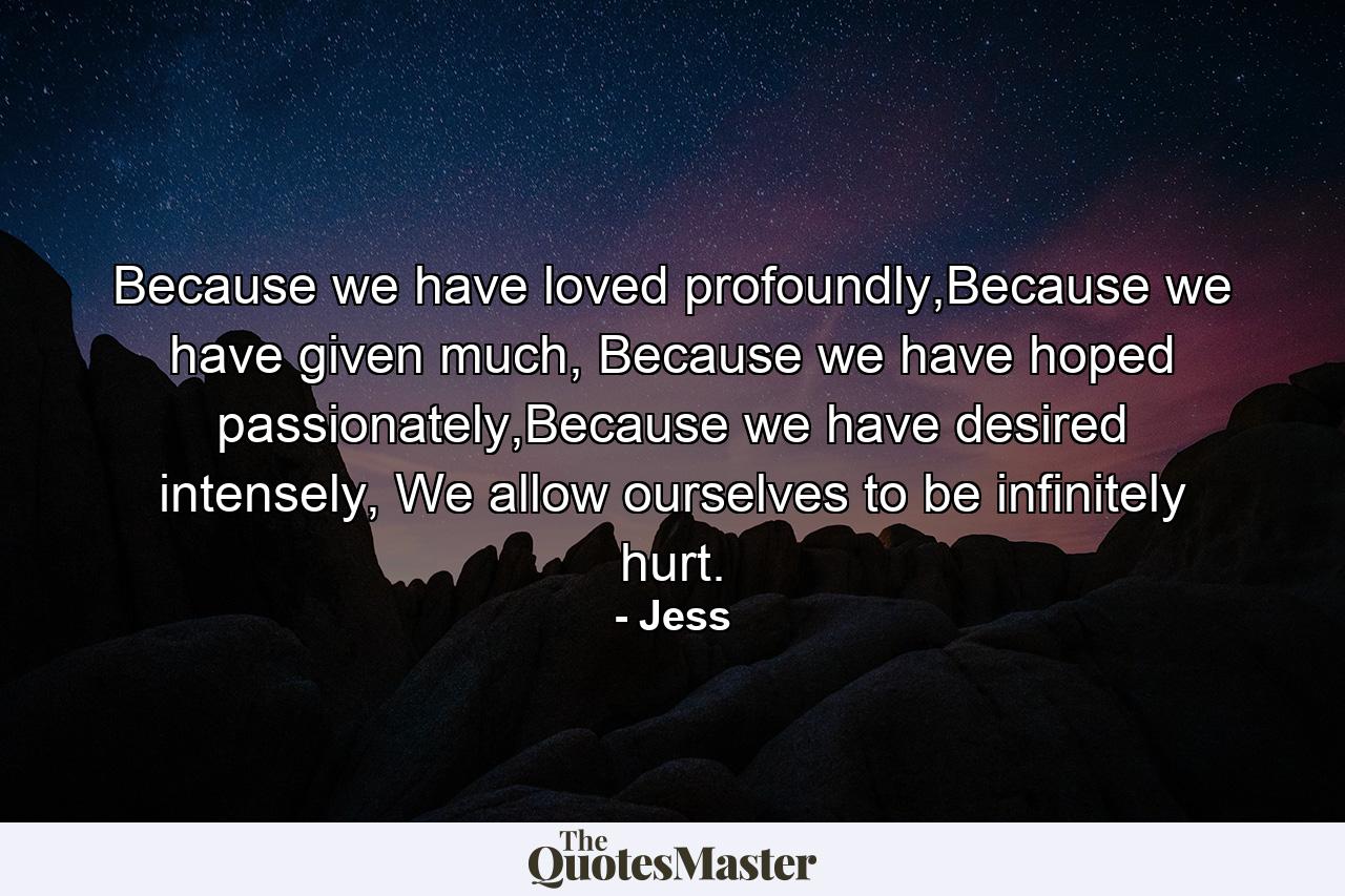 Because we have loved profoundly,Because we have given much, Because we have hoped passionately,Because we have desired intensely, We allow ourselves to be infinitely hurt. - Quote by Jess