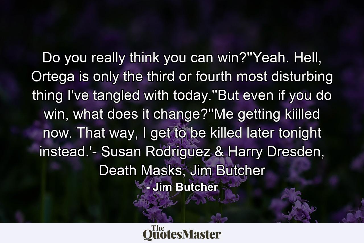 Do you really think you can win?''Yeah. Hell, Ortega is only the third or fourth most disturbing thing I've tangled with today.''But even if you do win, what does it change?''Me getting kiilled now. That way, I get to be killed later tonight instead.'- Susan Rodriguez & Harry Dresden, Death Masks, Jim Butcher - Quote by Jim Butcher