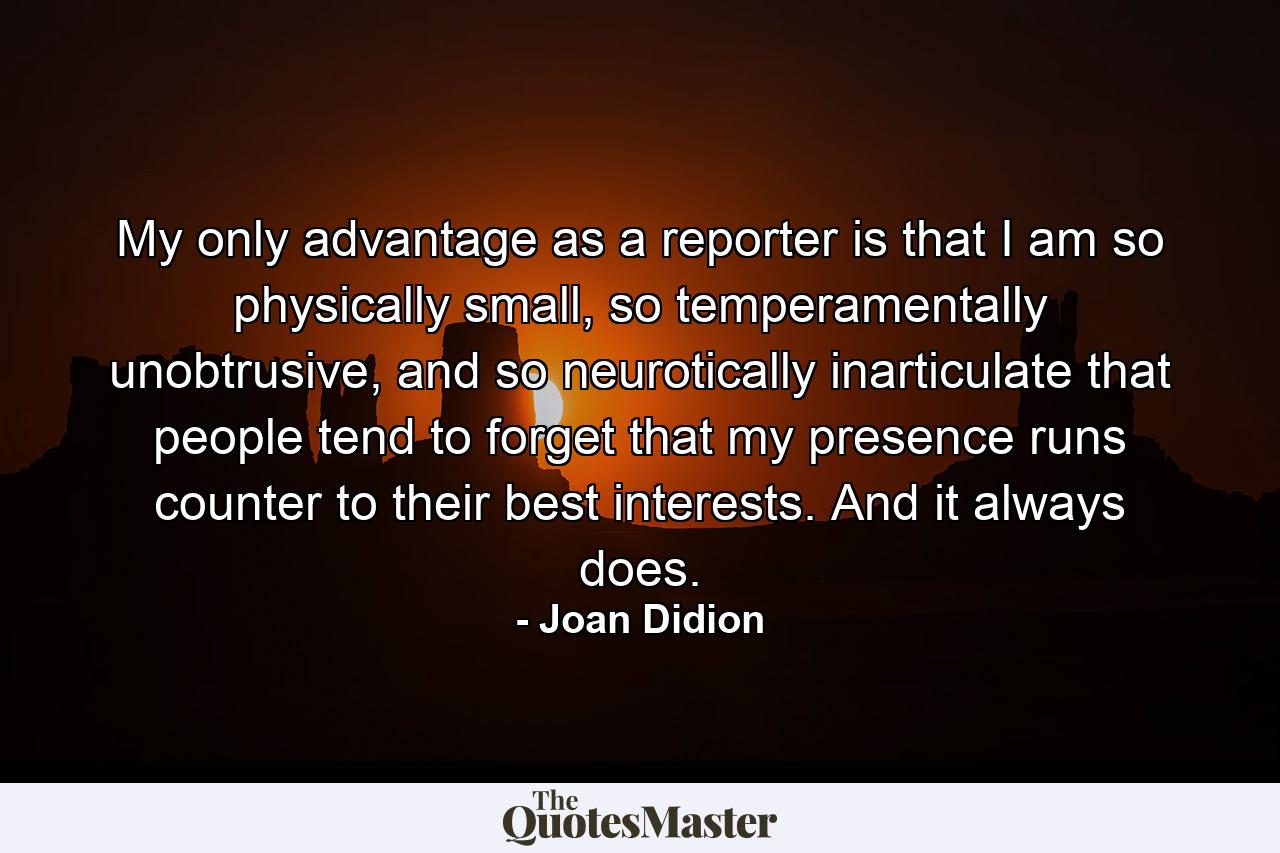 My only advantage as a reporter is that I am so physically small, so temperamentally unobtrusive, and so neurotically inarticulate that people tend to forget that my presence runs counter to their best interests. And it always does. - Quote by Joan Didion