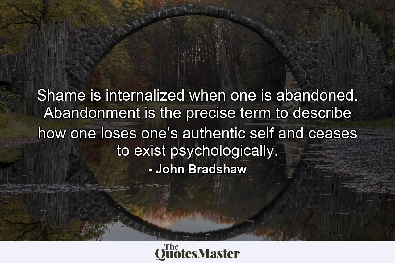 Shame is internalized when one is abandoned. Abandonment is the precise term to describe how one loses one’s authentic self and ceases to exist psychologically. - Quote by John Bradshaw