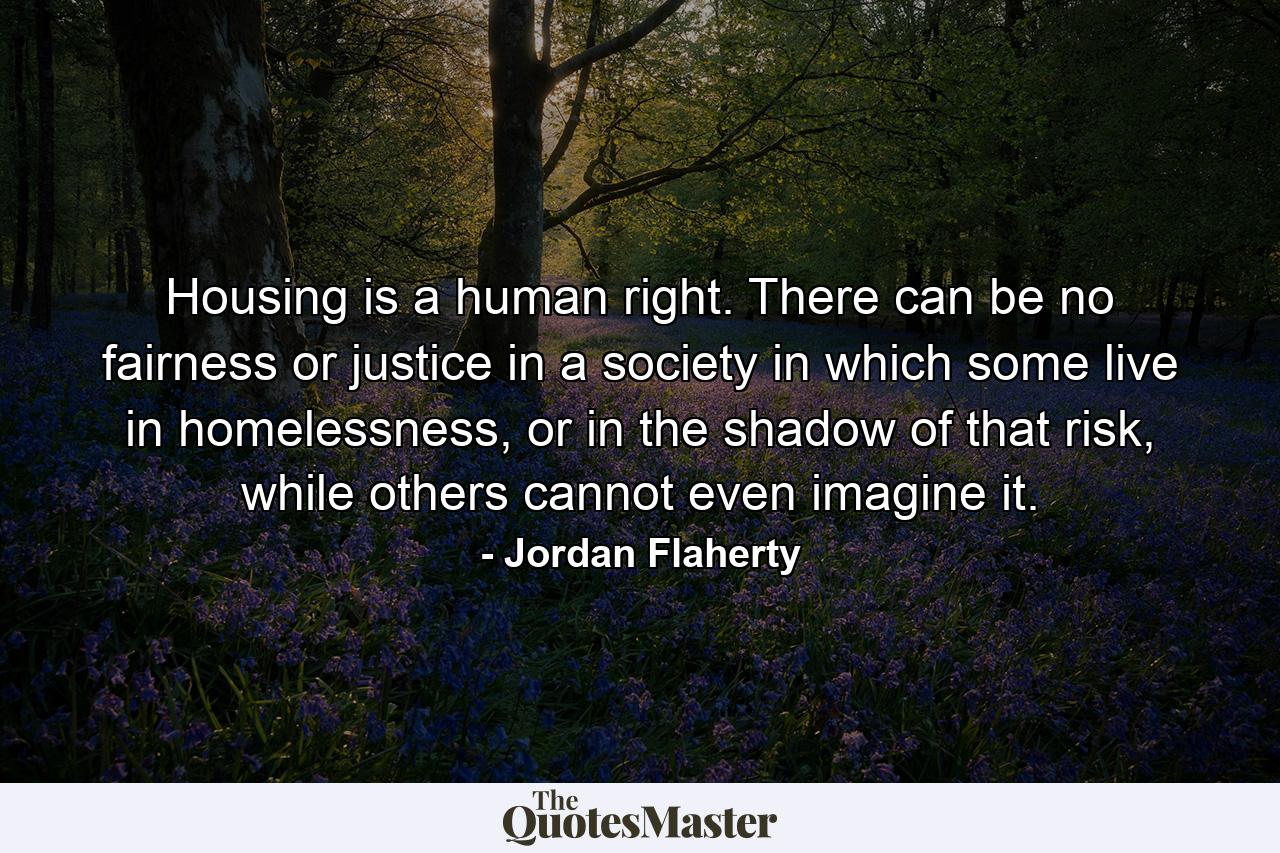 Housing is a human right. There can be no fairness or justice in a society in which some live in homelessness, or in the shadow of that risk, while others cannot even imagine it. - Quote by Jordan Flaherty