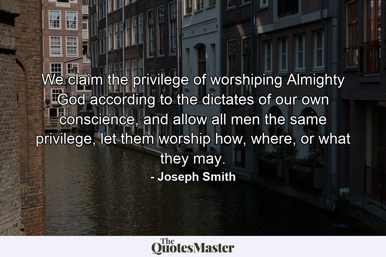 We claim the privilege of worshiping Almighty God according to the dictates of our own conscience, and allow all men the same privilege, let them worship how, where, or what they may. - Quote by Joseph Smith