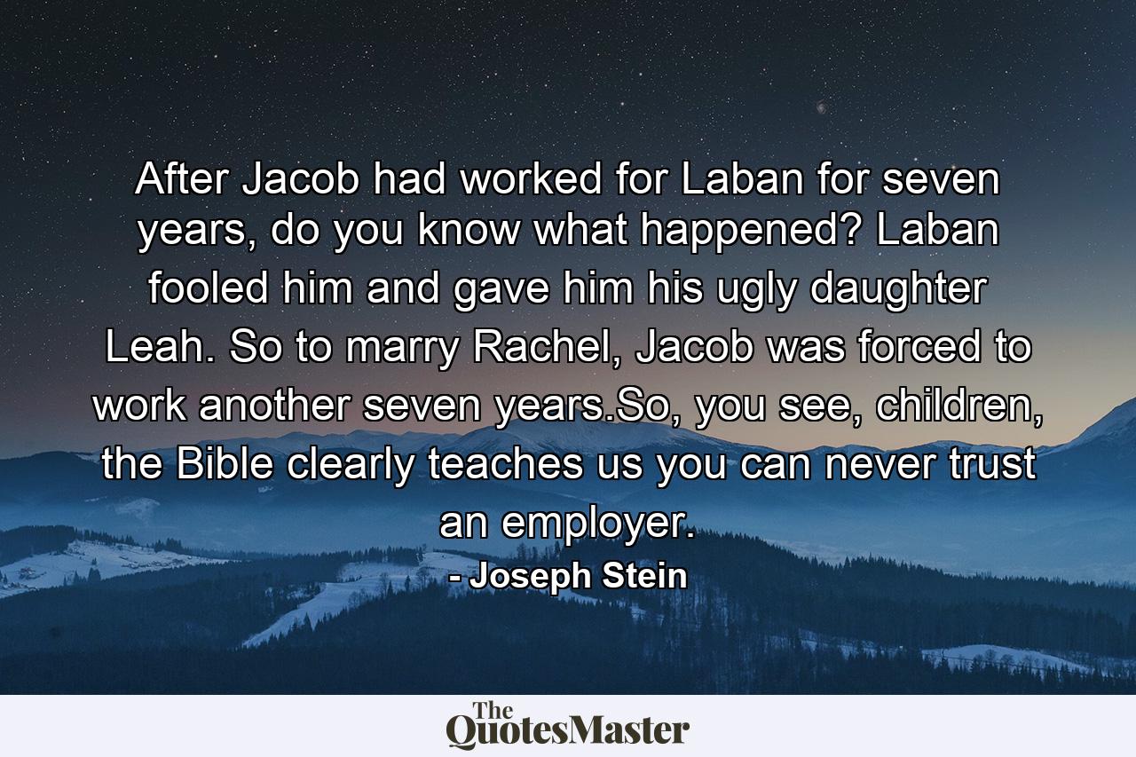 After Jacob had worked for Laban for seven years, do you know what happened? Laban fooled him and gave him his ugly daughter Leah. So to marry Rachel, Jacob was forced to work another seven years.So, you see, children, the Bible clearly teaches us you can never trust an employer. - Quote by Joseph Stein