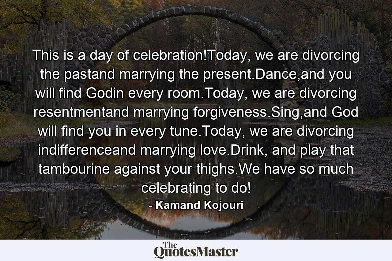 This is a day of celebration!Today, we are divorcing the pastand marrying the present.Dance,and you will find Godin every room.Today, we are divorcing resentmentand marrying forgiveness.Sing,and God will find you in every tune.Today, we are divorcing indifferenceand marrying love.Drink, and play that tambourine against your thighs.We have so much celebrating to do! - Quote by Kamand Kojouri