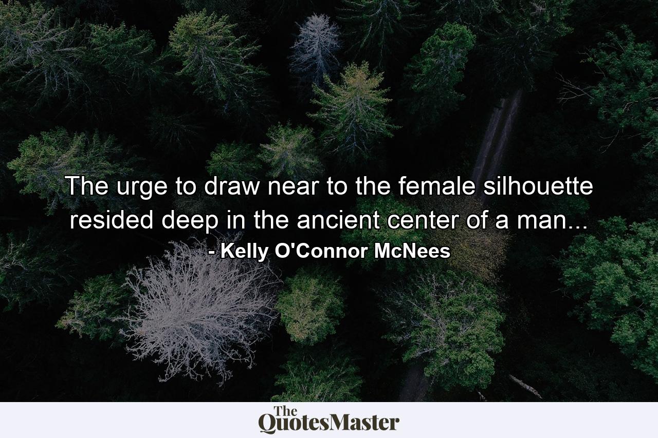 The urge to draw near to the female silhouette resided deep in the ancient center of a man... - Quote by Kelly O'Connor McNees