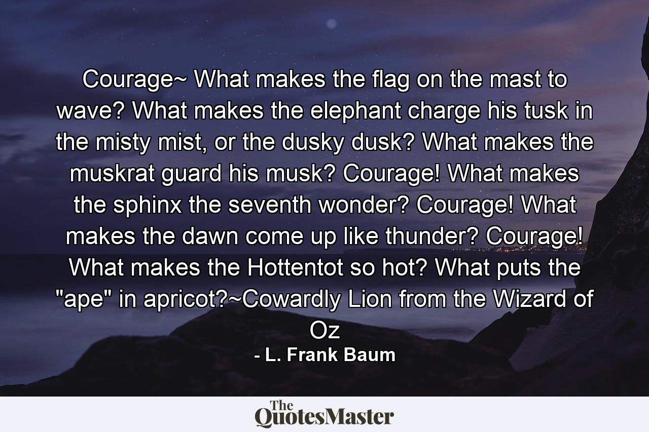 Courage~ What makes the flag on the mast to wave? What makes the elephant charge his tusk in the misty mist, or the dusky dusk? What makes the muskrat guard his musk? Courage! What makes the sphinx the seventh wonder? Courage! What makes the dawn come up like thunder? Courage! What makes the Hottentot so hot? What puts the 