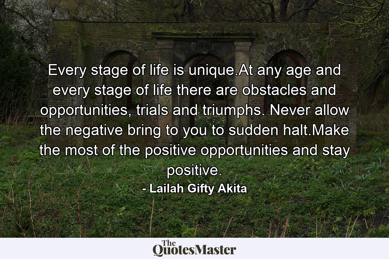 Every stage of life is unique.At any age and every stage of life there are obstacles and opportunities, trials and triumphs. Never allow the negative bring to you to sudden halt.Make the most of the positive opportunities and stay positive. - Quote by Lailah Gifty Akita