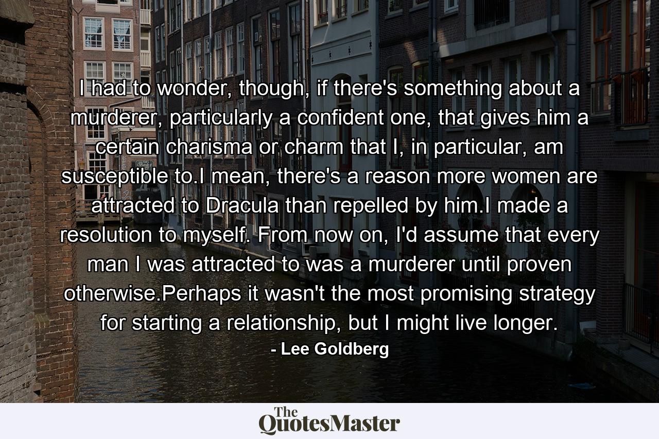 I had to wonder, though, if there's something about a murderer, particularly a confident one, that gives him a certain charisma or charm that I, in particular, am susceptible to.I mean, there's a reason more women are attracted to Dracula than repelled by him.I made a resolution to myself. From now on, I'd assume that every man I was attracted to was a murderer until proven otherwise.Perhaps it wasn't the most promising strategy for starting a relationship, but I might live longer. - Quote by Lee Goldberg