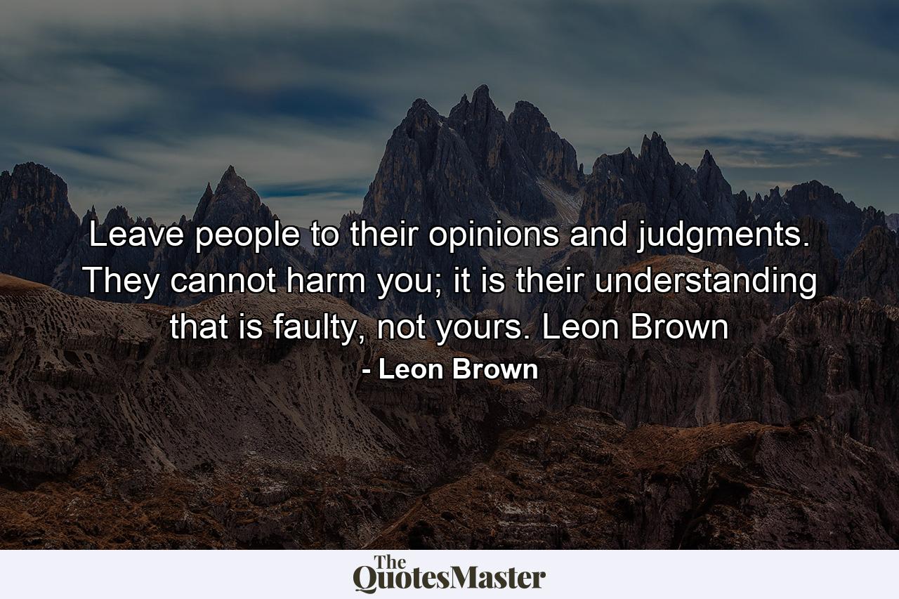 Leave people to their opinions and judgments. They cannot harm you; it is their understanding that is faulty, not yours. Leon Brown - Quote by Leon Brown