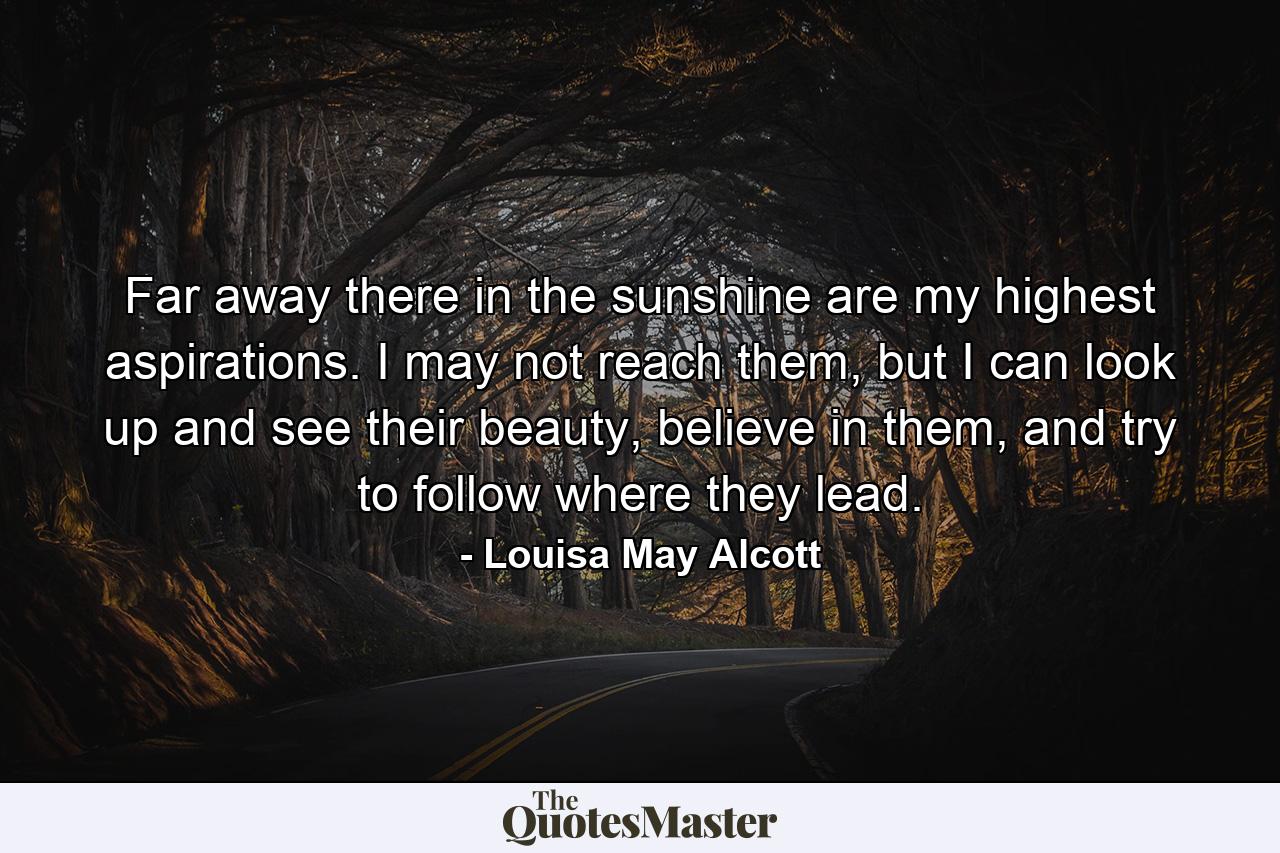 Far away there in the sunshine are my highest aspirations. I may not reach them, but I can look up and see their beauty, believe in them, and try to follow where they lead. - Quote by Louisa May Alcott