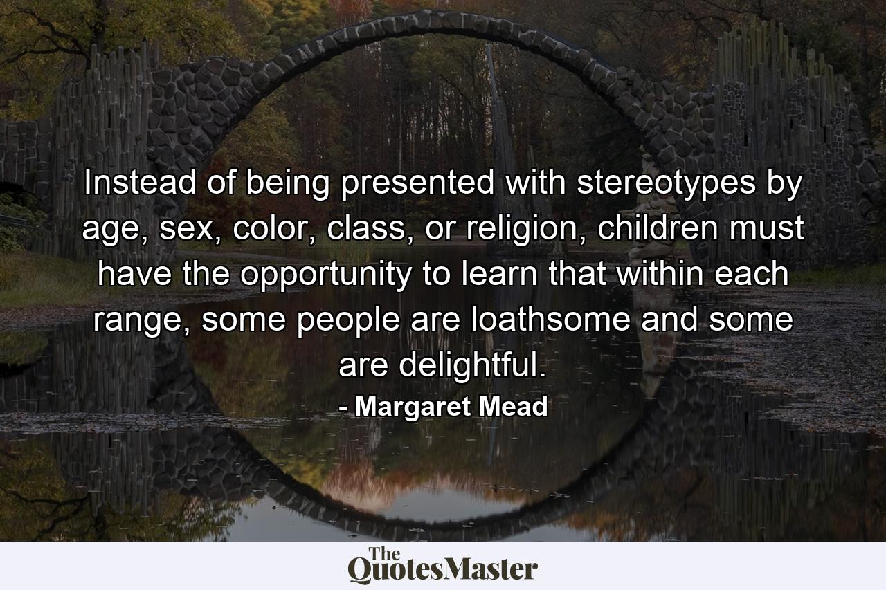 Instead of being presented with stereotypes by age, sex, color, class, or religion, children must have the opportunity to learn that within each range, some people are loathsome and some are delightful. - Quote by Margaret Mead