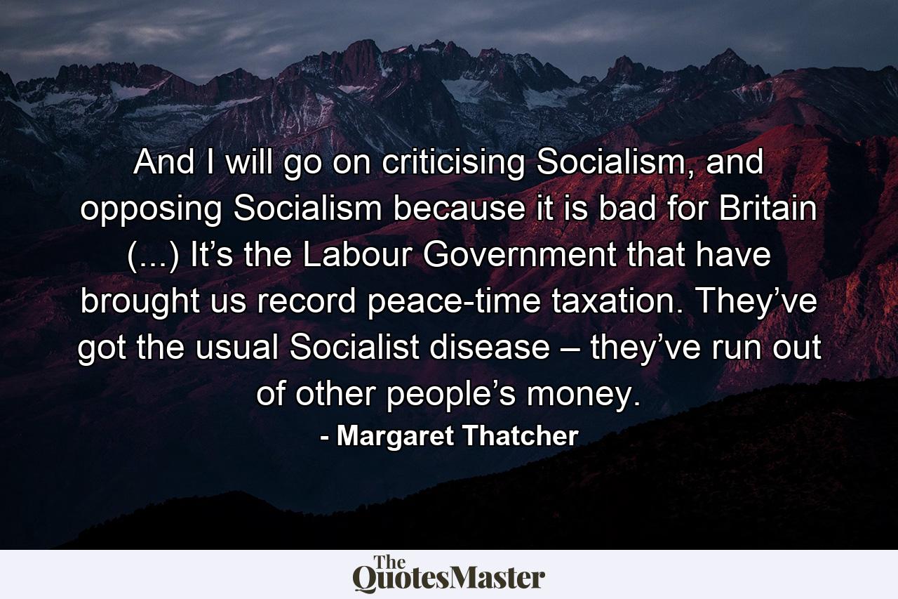 And I will go on criticising Socialism, and opposing Socialism because it is bad for Britain (...) It’s the Labour Government that have brought us record peace-time taxation. They’ve got the usual Socialist disease – they’ve run out of other people’s money. - Quote by Margaret Thatcher