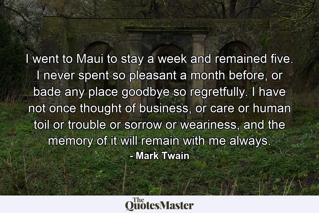 I went to Maui to stay a week and remained five. I never spent so pleasant a month before, or bade any place goodbye so regretfully. I have not once thought of business, or care or human toil or trouble or sorrow or weariness, and the memory of it will remain with me always. - Quote by Mark Twain