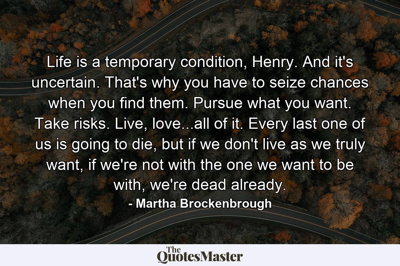 Life is a temporary condition, Henry. And it's uncertain. That's why you have to seize chances when you find them. Pursue what you want. Take risks. Live, love...all of it. Every last one of us is going to die, but if we don't live as we truly want, if we're not with the one we want to be with, we're dead already. - Quote by Martha Brockenbrough