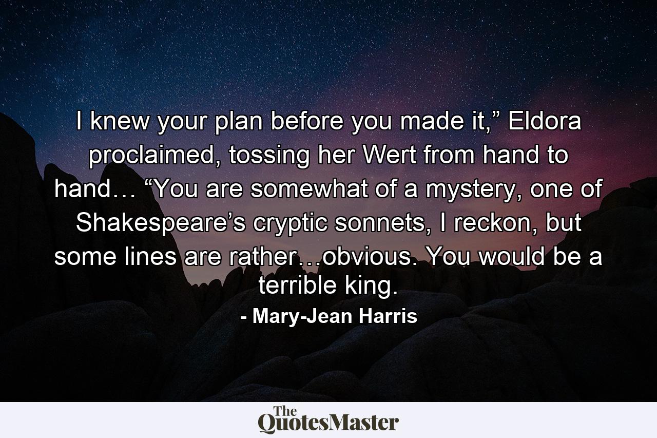 I knew your plan before you made it,” Eldora proclaimed, tossing her Wert from hand to hand… “You are somewhat of a mystery, one of Shakespeare’s cryptic sonnets, I reckon, but some lines are rather…obvious. You would be a terrible king. - Quote by Mary-Jean Harris