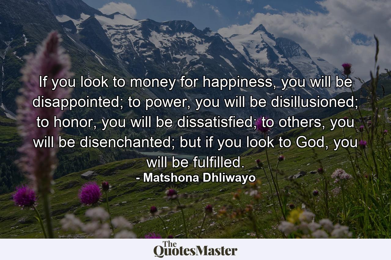 If you look to money for happiness, you will be disappointed; to power, you will be disillusioned; to honor, you will be dissatisfied; to others, you will be disenchanted; but if you look to God, you will be fulfilled. - Quote by Matshona Dhliwayo