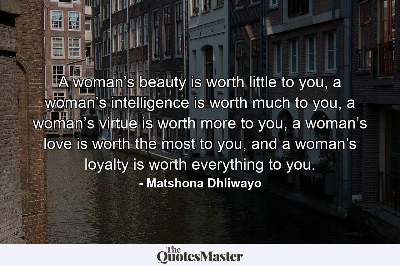 A woman’s beauty is worth little to you, a woman’s intelligence is worth much to you, a woman’s virtue is worth more to you, a woman’s love is worth the most to you, and a woman’s loyalty is worth everything to you. - Quote by Matshona Dhliwayo