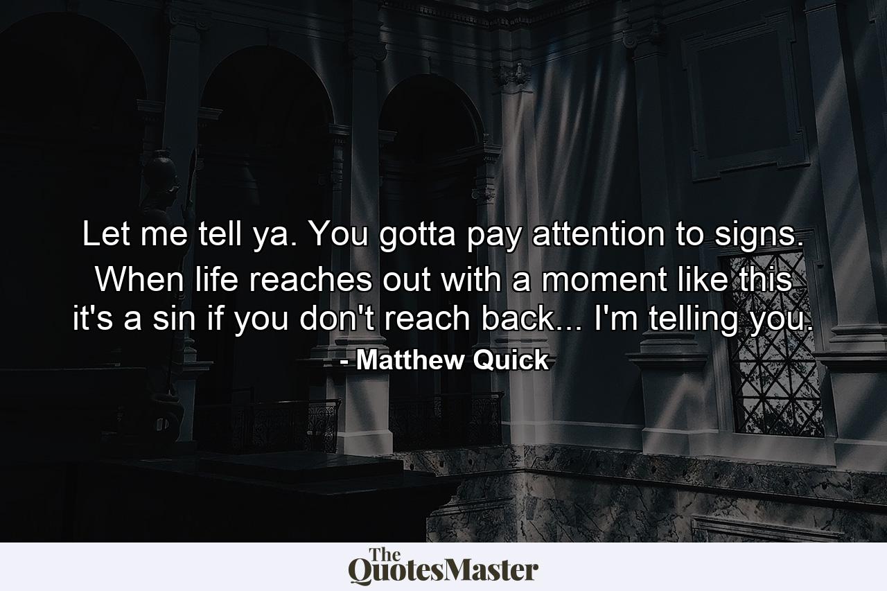 Let me tell ya. You gotta pay attention to signs. When life reaches out with a moment like this it's a sin if you don't reach back... I'm telling you. - Quote by Matthew Quick