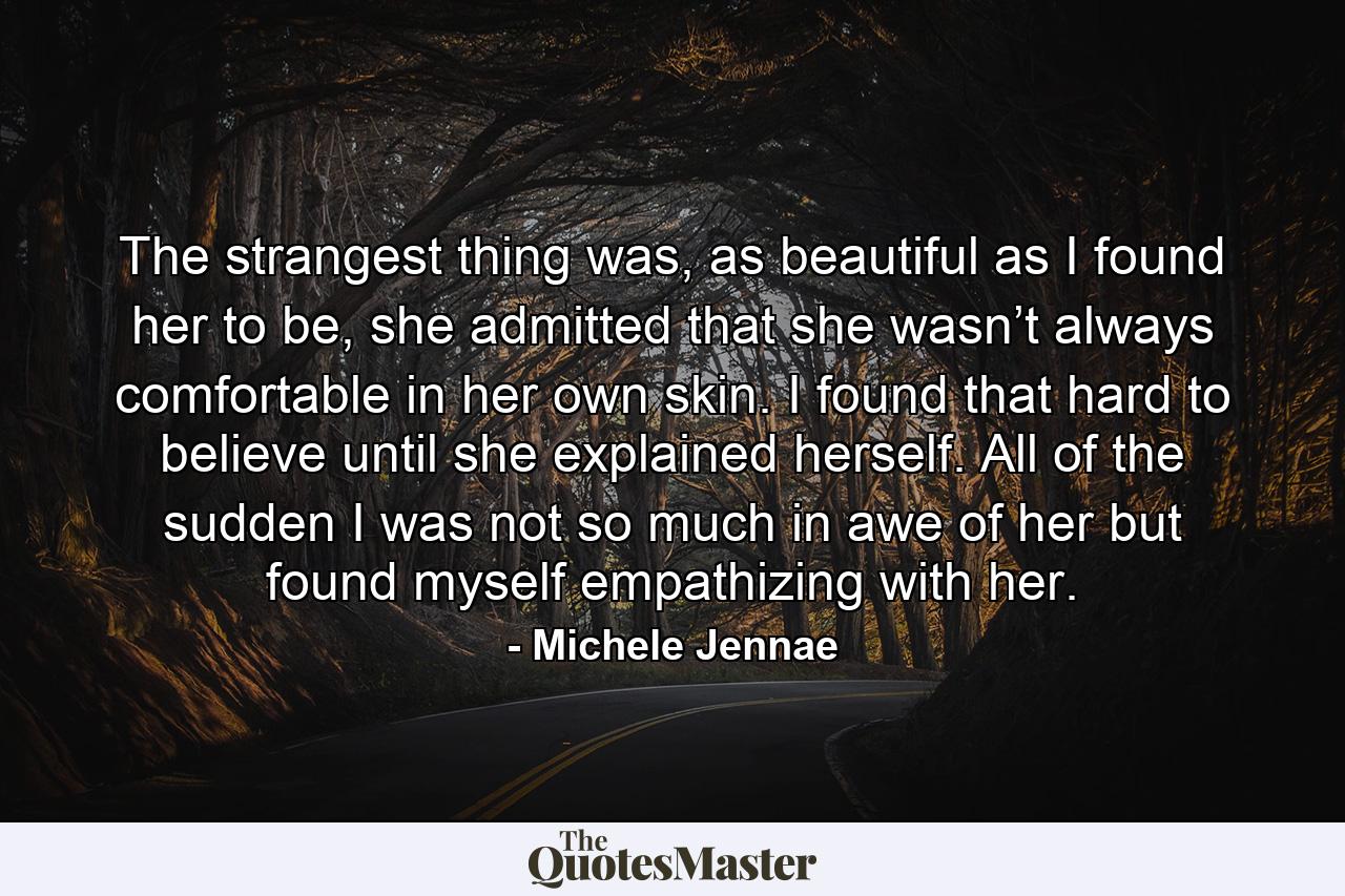 The strangest thing was, as beautiful as I found her to be, she admitted that she wasn’t always comfortable in her own skin. I found that hard to believe until she explained herself. All of the sudden I was not so much in awe of her but found myself empathizing with her. - Quote by Michele Jennae